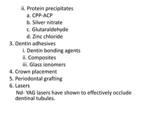 ii. Protein precipitates
a. CPP-ACP
b. Silver nitrate
c. Glutaraldehyde
d. Zinc chloride
3. Dentin adhesives
i. Dentin bonding agents
ii. Composites
iii. Glass ionomers
4. Crown placement
5. Periodontal grafting
6. Lasers
Nd- YAG lasers have shown to effectively occlude
dentinal tubules.
 