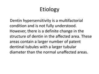 Etiology
Dentin hypersensitivity is a multifactorial
condition and is not fully understood.
However, there is a definite change in the
structure of dentin in the affected area. These
areas contain a larger number of patent
dentinal tubules with a larger tubular
diameter than the normal unaffected areas.
 