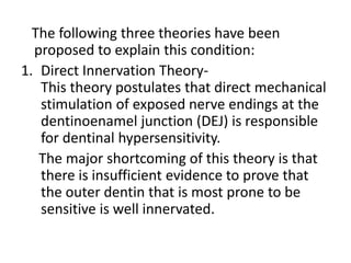 The following three theories have been
proposed to explain this condition:
1. Direct Innervation Theory-
This theory postulates that direct mechanical
stimulation of exposed nerve endings at the
dentinoenamel junction (DEJ) is responsible
for dentinal hypersensitivity.
The major shortcoming of this theory is that
there is insufficient evidence to prove that
the outer dentin that is most prone to be
sensitive is well innervated.
 