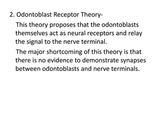 2. Odontoblast Receptor Theory-
This theory proposes that the odontoblasts
themselves act as neural receptors and relay
the signal to the nerve terminal.
The major shortcoming of this theory is that
there is no evidence to demonstrate synapses
between odontoblasts and nerve terminals.
 