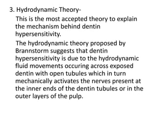 3. Hydrodynamic Theory-
This is the most accepted theory to explain
the mechanism behind dentin
hypersensitivity.
The hydrodynamic theory proposed by
Brannstorm suggests that dentin
hypersensitivity is due to the hydrodynamic
fluid movements occuring across exposed
dentin with open tubules which in turn
mechanically activates the nerves present at
the inner ends of the dentin tubules or in the
outer layers of the pulp.
 