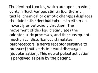 The dentinal tubules, which are open an wide,
contain fluid. Various stimuli (i.e. thermal,
tactile, chemical or osmotic changes) displaces
the fluid in the dentinal tubules in either an
inwardly or outwardly direction. The
movement of this liquid stimulates the
odontoblastic processes, and the subsequent
mechanical disturbances stimulates
baroreceptors (a nerve receptor sensitive to
pressure) that leads to neural discharges
(depolarization). This neural pulpal activation
is perceived as pain by the patient.
 
