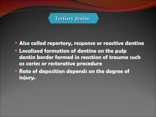 Also called repertory, response or reactive dentine Localized formation of dentine on the pulp dentin border formed in reaction of trauma such as caries or restorative procedure Rate of deposition depends on the degree of injury. Tertiary dentin 