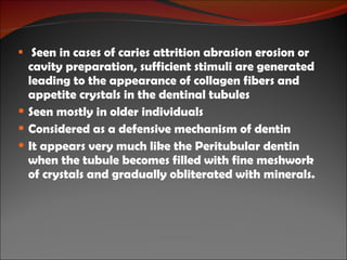 Seen in cases of caries attrition abrasion erosion or cavity preparation, sufficient stimuli are generated leading to the appearance of collagen fibers and appetite crystals in the dentinal tubules  Seen mostly in older individuals Considered as a defensive mechanism of dentin It appears very much like the Peritubular dentin when the tubule becomes filled with fine meshwork of crystals and gradually obliterated with minerals. 