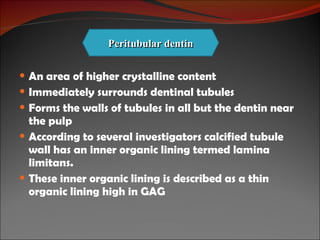 An area of higher crystalline content Immediately surrounds dentinal tubules Forms the walls of tubules in all but the dentin near the pulp According to several investigators calcified tubule wall has an inner organic lining termed lamina limitans. These inner organic lining is described as a thin organic lining high in GAG Peritubular dentin 