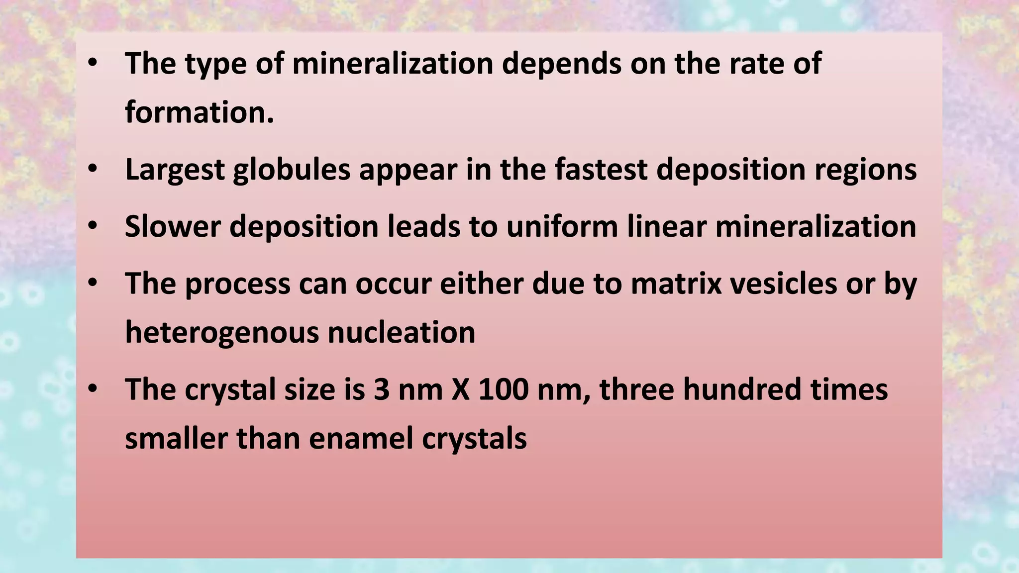 • The type of mineralization depends on the rate of
formation.
• Largest globules appear in the fastest deposition regions
• Slower deposition leads to uniform linear mineralization
• The process can occur either due to matrix vesicles or by
heterogenous nucleation
• The crystal size is 3 nm X 100 nm, three hundred times
smaller than enamel crystals
 
