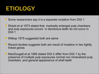 

Some researchers say it is a separate mutation from DGI 1



Shield et al 1973 stated that markedly enlarged pulp chambers
and pulp exposures occurs in deciduous teeth do not occur in
DGI 1



Witkop 1975 suggested both are same



Recent studies suggests both are result of mutation in two tightly
linked genes



MacDougall et al 1999 stated DGI 2 differ from DGI 1 by the
presence of multiple pulp exposures normal non mineralized pulp
chambers ,and general appearance of shell teeth

 