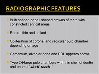 

Bulb shaped or bell shaped crowns of teeth with
constricted cervical areas



Roots - thin and spiked



Obliteration of coronal and radicular pulp chamber
depending on age



Cementum, alveolar bone and PDL appears normal



Type 2large pulp chambers with thin shell of dentin
and enamel “shell teeth”

 