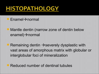 

Enamelnormal



Mantle dentin (narrow zone of dentin below
enamel)normal



Remaining dentin severely dysplastic with
vast areas of amorphous matrix with globular or
interglobular foci of mineralization



Reduced number of dentinal tubules

 