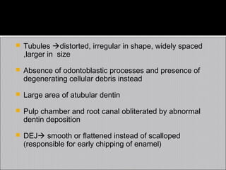 

Tubules distorted, irregular in shape, widely spaced
,larger in size



Absence of odontoblastic processes and presence of
degenerating cellular debris instead



Large area of atubular dentin



Pulp chamber and root canal obliterated by abnormal
dentin deposition



DEJ smooth or flattened instead of scalloped
(responsible for early chipping of enamel)

 
