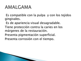Es compatible con la pulpa y con los tejidos
gingivales.
Es de apariencia visual desagradable.
Tiene protección contra la caries en los
márgenes de la restauración.
Presenta pigmentación superficial.
Presenta corrosión con el tiempo.
 