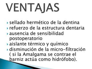  sellado hermético de la dentina
 refuerzo de la estructura dentaria
 ausencia de sensibilidad
postoperatorio
 aislante térmico y químico
 disminución de la micro-filtración
( si la Amalgama se contrae el
barniz actúa como hidrófobo).
 