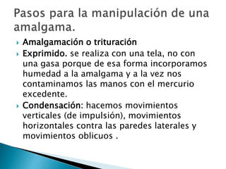  Amalgamación o trituración
 Exprimido. se realiza con una tela, no con
una gasa porque de esa forma incorporamos
humedad a la amalgama y a la vez nos
contaminamos las manos con el mercurio
excedente.
 Condensación: hacemos movimientos
verticales (de impulsión), movimientos
horizontales contra las paredes laterales y
movimientos oblicuos .
 