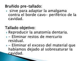 Bruñido pre-tallado:
 sirve para adaptar la amalgama
contra el borde cavo- periférico de la
cavidad.
Tallado objetivo:
 Reproducir la anatomía dentaria.
 - Eliminar restos de mercurio
residual.
 - Eliminar el exceso del material que
habíamos dejado al sobresaturar la
cavidad.
 