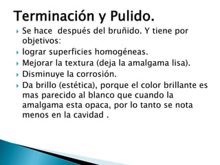 Terminación y Pulido.
 Se hace después del bruñido. Y tiene por
objetivos:
 lograr superficies homogéneas.
 Mejorar la textura (deja la amalgama lisa).
 Disminuye la corrosión.
 Da brillo (estética), porque el color brillante es
mas parecido al blanco que cuando la
amalgama esta opaca, por lo tanto se nota
menos en la cavidad .
 