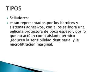  Selladores:
 están representados por los barnices y
sistemas adhesivos, con ellos se logra una
película protectora de poco espesor, por lo
que no actúan como aislante térmico
,reducen la sensibilidad dentinaria y la
microfiltración marginal.
 