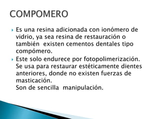  Es una resina adicionada con ionómero de
vidrio, ya sea resina de restauración o
también existen cementos dentales tipo
compómero.
 Este solo endurece por fotopolimerización.
Se usa para restaurar estéticamente dientes
anteriores, donde no existen fuerzas de
masticación.
Son de sencilla manipulación.
 