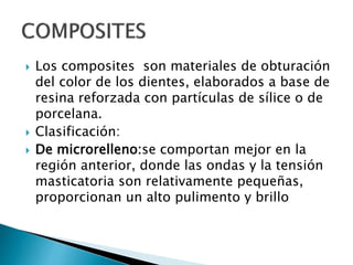  Los composites son materiales de obturación
del color de los dientes, elaborados a base de
resina reforzada con partículas de sílice o de
porcelana.
 Clasificación:
 De microrelleno:se comportan mejor en la
región anterior, donde las ondas y la tensión
masticatoria son relativamente pequeñas,
proporcionan un alto pulimento y brillo
 