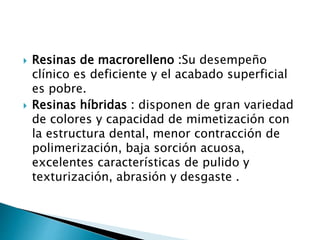  Resinas de macrorelleno :Su desempeño
clínico es deficiente y el acabado superficial
es pobre.
 Resinas híbridas : disponen de gran variedad
de colores y capacidad de mimetización con
la estructura dental, menor contracción de
polimerización, baja sorción acuosa,
excelentes características de pulido y
texturización, abrasión y desgaste .
 