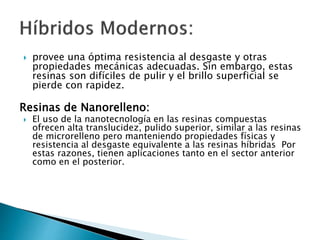  provee una óptima resistencia al desgaste y otras
propiedades mecánicas adecuadas. Sin embargo, estas
resinas son difíciles de pulir y el brillo superficial se
pierde con rapidez.
Resinas de Nanorelleno:
 El uso de la nanotecnología en las resinas compuestas
ofrecen alta translucidez, pulido superior, similar a las resinas
de microrelleno pero manteniendo propiedades físicas y
resistencia al desgaste equivalente a las resinas híbridas Por
estas razones, tienen aplicaciones tanto en el sector anterior
como en el posterior.
 