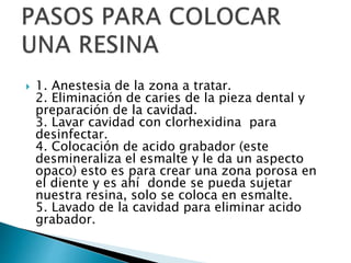  1. Anestesia de la zona a tratar.
2. Eliminación de caries de la pieza dental y
preparación de la cavidad.
3. Lavar cavidad con clorhexidina para
desinfectar.
4. Colocación de acido grabador (este
desmineraliza el esmalte y le da un aspecto
opaco) esto es para crear una zona porosa en
el diente y es ahí donde se pueda sujetar
nuestra resina, solo se coloca en esmalte.
5. Lavado de la cavidad para eliminar acido
grabador.
 