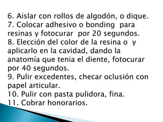 6. Aislar con rollos de algodón, o dique.
7. Colocar adhesivo o bonding para
resinas y fotocurar por 20 segundos.
8. Elección del color de la resina o y
aplicarlo en la cavidad, dando la
anatomía que tenia el diente, fotocurar
por 40 segundos.
9. Pulir excedentes, checar oclusión con
papel articular.
10. Pulir con pasta pulidora, fina.
11. Cobrar honorarios.
 