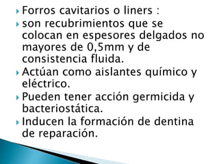  Forros cavitarios o liners :
 son recubrimientos que se
colocan en espesores delgados no
mayores de 0,5mm y de
consistencia fluida.
 Actúan como aislantes químico y
eléctrico.
 Pueden tener acción germicida y
bacteriostática.
 Inducen la formación de dentina
de reparación.
 