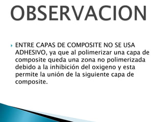  ENTRE CAPAS DE COMPOSITE NO SE USA
ADHESIVO, ya que al polimerizar una capa de
composite queda una zona no polimerizada
debido a la inhibición del oxigeno y esta
permite la unión de la siguiente capa de
composite.
 