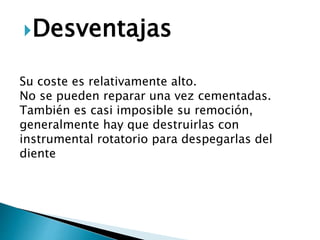 Desventajas
Su coste es relativamente alto.
No se pueden reparar una vez cementadas.
También es casi imposible su remoción,
generalmente hay que destruirlas con
instrumental rotatorio para despegarlas del
diente
 