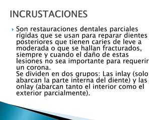  Son restauraciones dentales parciales
rígidas que se usan para reparar dientes
posteriores que tienen caries de leve a
moderada o que se hallan fracturados,
siempre y cuando el daño de estas
lesiones no sea importante para requerir
un corona.
Se dividen en dos grupos: Las inlay (solo
abarcan la parte interna del diente) y las
onlay (abarcan tanto el interior como el
exterior parcialmente).
 