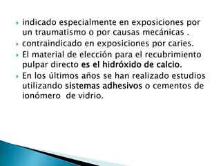  indicado especialmente en exposiciones por
un traumatismo o por causas mecánicas .
 contraindicado en exposiciones por caries.
 El material de elección para el recubrimiento
pulpar directo es el hidróxido de calcio.
 En los últimos años se han realizado estudios
utilizando sistemas adhesivos o cementos de
ionómero de vidrio.
 
