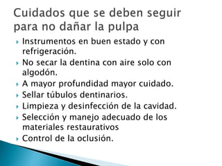  Instrumentos en buen estado y con
refrigeración.
 No secar la dentina con aire solo con
algodón.
 A mayor profundidad mayor cuidado.
 Sellar túbulos dentinarios.
 Limpieza y desinfección de la cavidad.
 Selección y manejo adecuado de los
materiales restaurativos
 Control de la oclusión.
 
