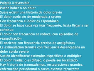 Pulpitis irreversible
Puede haber o no dolor
Suele existir una historia de dolor previo
El dolor suele ser de moderado a severo
Con frecuencia el dolor es espontáneo
El dolor se hace cada vez más frecuente, hasta llegar a ser
continuo
El dolor con frecuencia se reduce, con episodios de
reagudización
El paciente con frecuencia precisa de analgésicos
La estimulación térmica con frecuencia desencadena un
dolor sordo severo
Suelen identificarse estímulos específicos o múltiples
El dolor irradia, o es difuso, o puede ser localizado
Hay historia de traumatismos, restauraciones grandes,
enfermedad periodontal o caries extensa recurrente
 