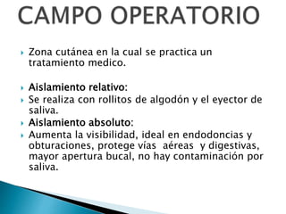  Zona cutánea en la cual se practica un
tratamiento medico.
 Aislamiento relativo:
 Se realiza con rollitos de algodón y el eyector de
saliva.
 Aislamiento absoluto:
 Aumenta la visibilidad, ideal en endodoncias y
obturaciones, protege vías aéreas y digestivas,
mayor apertura bucal, no hay contaminación por
saliva.
 