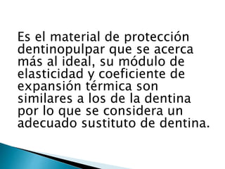 Es el material de protección
dentinopulpar que se acerca
más al ideal, su módulo de
elasticidad y coeficiente de
expansión térmica son
similares a los de la dentina
por lo que se considera un
adecuado sustituto de dentina.
 