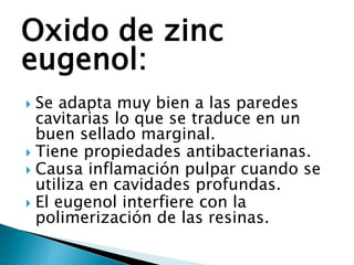 Oxido de zinc
eugenol:
 Se adapta muy bien a las paredes
cavitarias lo que se traduce en un
buen sellado marginal.
 Tiene propiedades antibacterianas.
 Causa inflamación pulpar cuando se
utiliza en cavidades profundas.
 El eugenol interfiere con la
polimerización de las resinas.
 