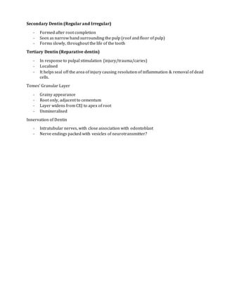 Secondary Dentin (Regular and Irregular)
- Formed after root completion
- Seen as narrow band surrounding the pulp (roof and floor of pulp)
- Forms slowly, throughout the life of the tooth
Tertiary Dentin (Reparative dentin)
- In response to pulpal stimulation (injury/trauma/caries)
- Localised
- It helps seal off the area of injury causing resolution of inflammation & removal of dead
cells.
Tomes’ Granular Layer
- Grainy appearance
- Root only, adjacent to cementum
- Layer widens from CEJ to apex of root
- Unmineralised
Innervation of Dentin
- Intratubular nerves, with close association with odontoblast
- Nerve endings packed with vesicles of neurotransmitter?
 