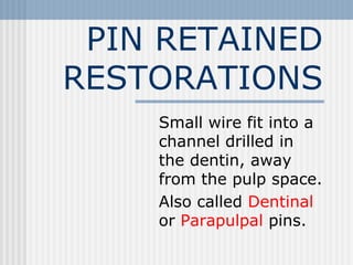 PIN RETAINED
RESTORATIONS
Small wire fit into a
channel drilled in
the dentin, away
from the pulp space.
Also called Dentinal
or Parapulpal pins.
 