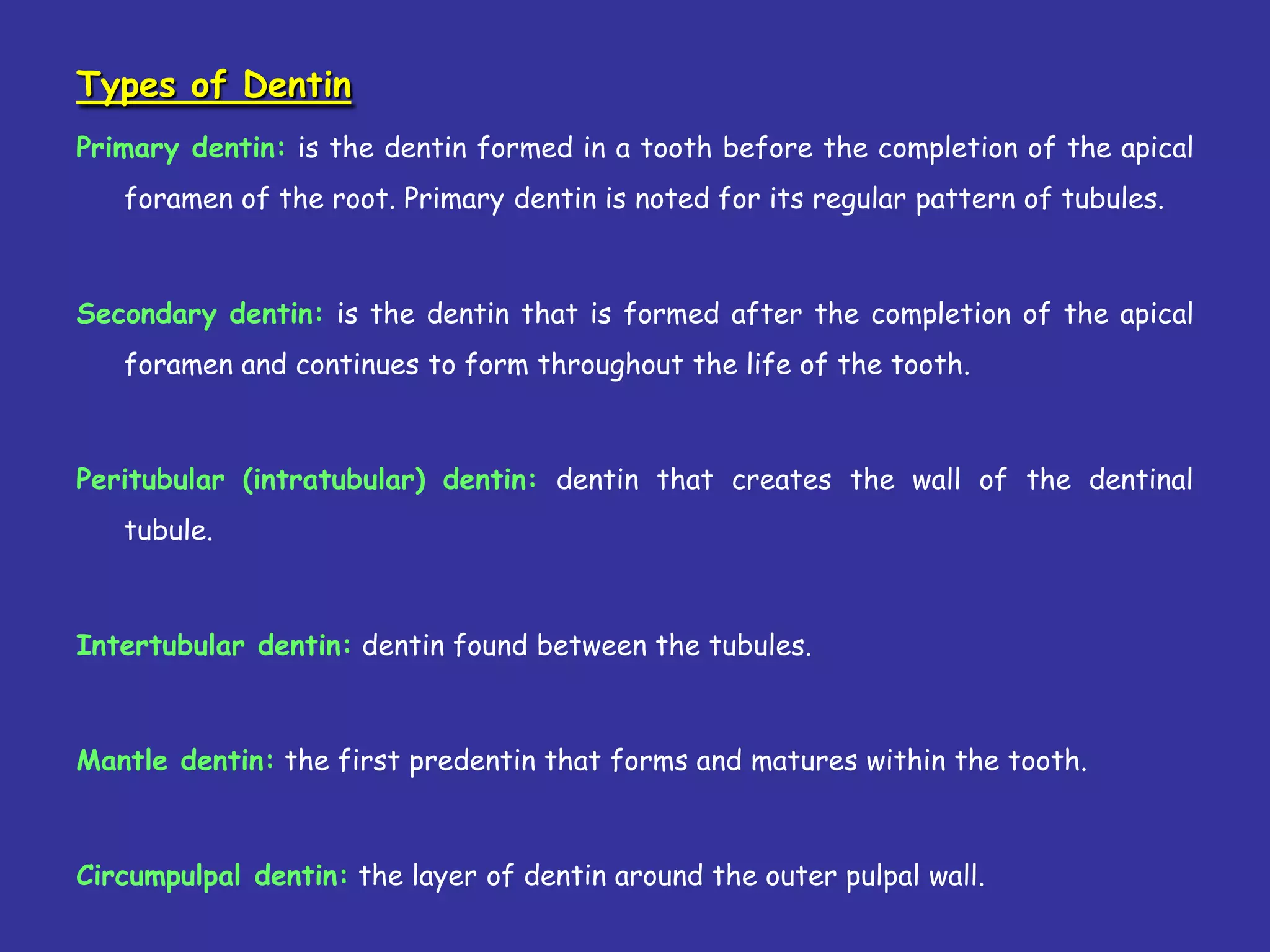 Types of Dentin
Primary dentin: is the dentin formed in a tooth before the completion of the apical
   foramen of the root. Primary dentin is noted for its regular pattern of tubules.



Secondary dentin: is the dentin that is formed after the completion of the apical
   foramen and continues to form throughout the life of the tooth.



Peritubular (intratubular) dentin: dentin that creates the wall of the dentinal
   tubule.



Intertubular dentin: dentin found between the tubules.



Mantle dentin: the first predentin that forms and matures within the tooth.



Circumpulpal dentin: the layer of dentin around the outer pulpal wall.
 