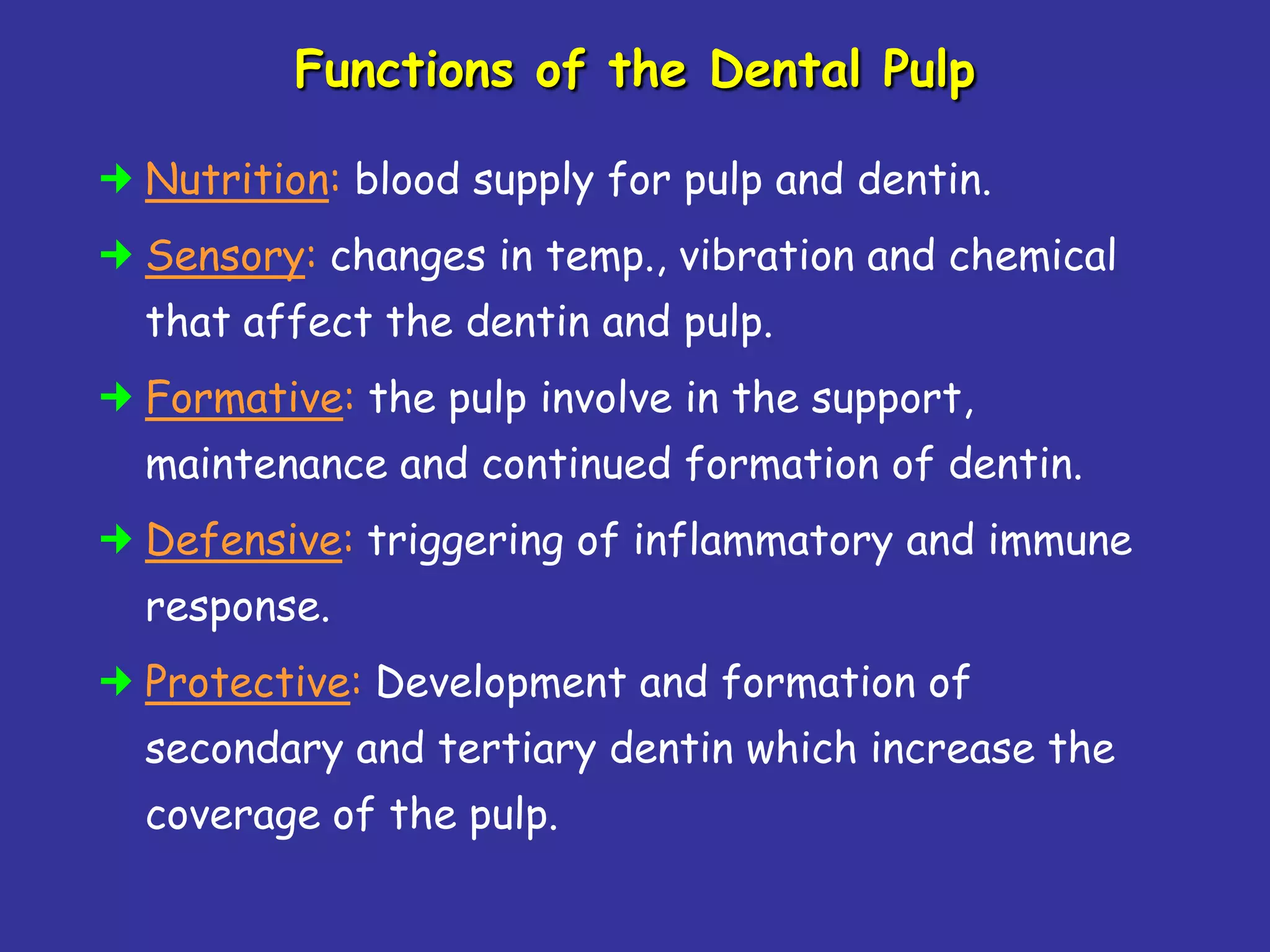 Functions of the Dental Pulp

 Nutrition: blood supply for pulp and dentin.
 Sensory: changes in temp., vibration and chemical
  that affect the dentin and pulp.
 Formative: the pulp involve in the support,
  maintenance and continued formation of dentin.
 Defensive: triggering of inflammatory and immune
  response.
 Protective: Development and formation of
  secondary and tertiary dentin which increase the
  coverage of the pulp.
 