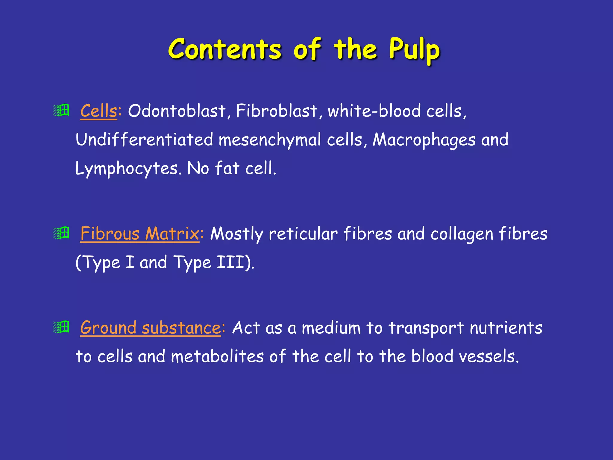 Contents of the Pulp

 Cells: Odontoblast, Fibroblast, white-blood cells,
  Undifferentiated mesenchymal cells, Macrophages and
  Lymphocytes. No fat cell.


 Fibrous Matrix: Mostly reticular fibres and collagen fibres
  (Type I and Type III).


 Ground substance: Act as a medium to transport nutrients
  to cells and metabolites of the cell to the blood vessels.
 