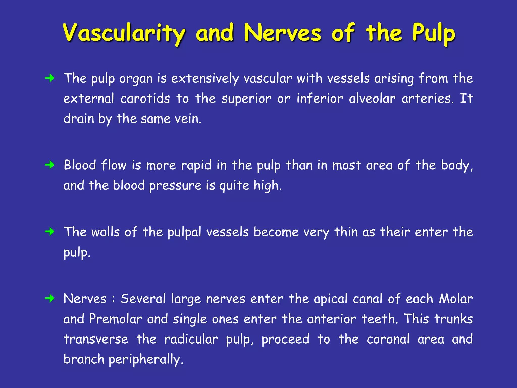 Vascularity and Nerves of the Pulp
 The pulp organ is extensively vascular with vessels arising from the
   external carotids to the superior or inferior alveolar arteries. It
   drain by the same vein.


 Blood flow is more rapid in the pulp than in most area of the body,
   and the blood pressure is quite high.


 The walls of the pulpal vessels become very thin as their enter the
   pulp.


 Nerves : Several large nerves enter the apical canal of each Molar
   and Premolar and single ones enter the anterior teeth. This trunks
   transverse the radicular pulp, proceed to the coronal area and
   branch peripherally.
 