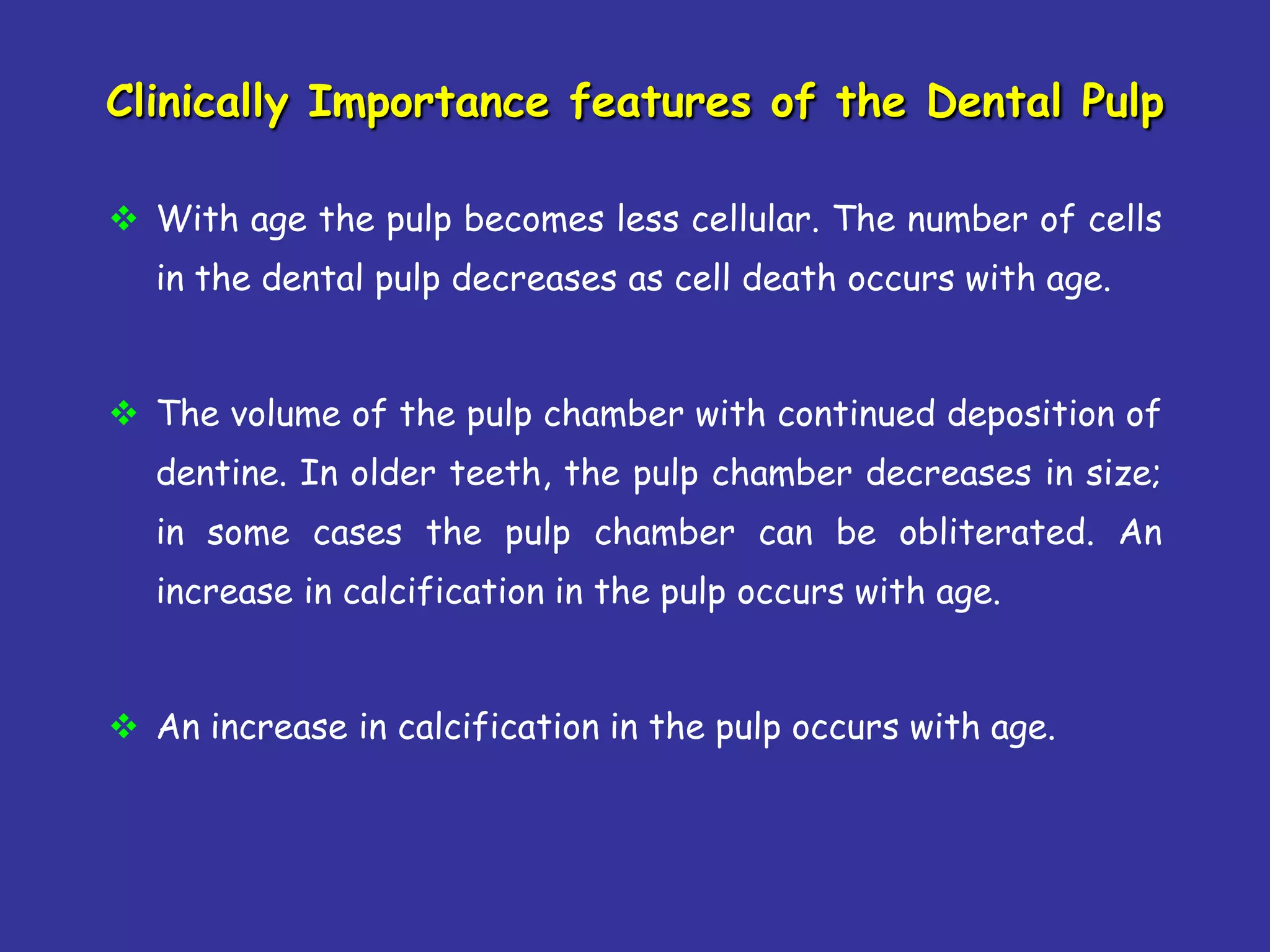 Clinically Importance features of the Dental Pulp

 With age the pulp becomes less cellular. The number of cells
  in the dental pulp decreases as cell death occurs with age.


 The volume of the pulp chamber with continued deposition of
  dentine. In older teeth, the pulp chamber decreases in size;
  in some cases the pulp chamber can be obliterated. An
  increase in calcification in the pulp occurs with age.


 An increase in calcification in the pulp occurs with age.
 