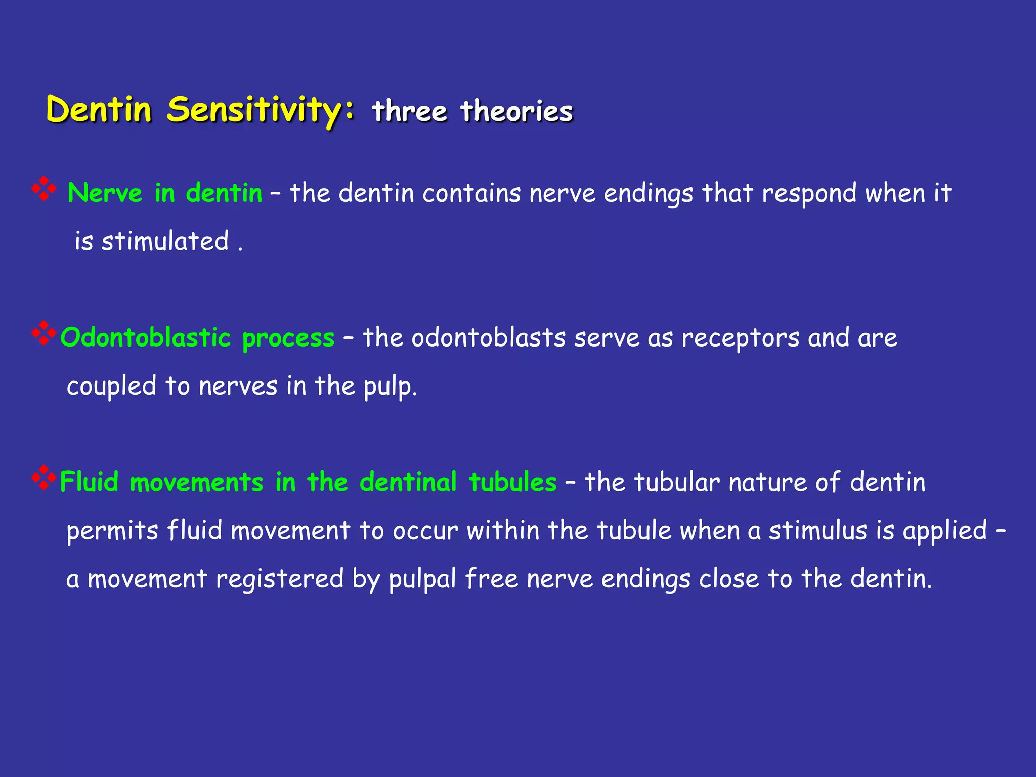 Dentin Sensitivity: three theories

 Nerve   in dentin – the dentin contains nerve endings that respond when it
   is stimulated .


Odontoblastic process – the odontoblasts serve as receptors and are
   coupled to nerves in the pulp.


Fluid   movements in the dentinal tubules – the tubular nature of dentin
   permits fluid movement to occur within the tubule when a stimulus is applied –
   a movement registered by pulpal free nerve endings close to the dentin.
 