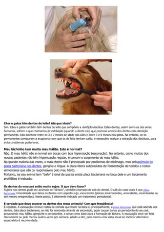 Cães e gatos têm dentes de leite? Até que idade?
Sim. Cães e gatos também têm dentes de leite que compõem a dentição decídua. Estes dentes, assim como os dos seres
humanos, sofrem o que chamamos de esfoliação (quando o dente cai), que promove a troca dos dentes pela dentição
permanente. Isto acontece entre os 3 e 7 meses de idade nos cães e entre 3 e 6 meses nos gatos. No entanto, se os
permanentes começarem a erupcionar sem que os de leite tenham caído, é necessário realizar a extração dos decíduos, para
evitar problemas posteriores.
Meu bichinho tem muito mau hálito. Isto é normal?
Não. O mau hálito não é normal em bocas com boa higienização (escovação). No entanto, como muitos dos
nossos pacientes não têm higienização regular, é comum o surgimento do mau hálito.
Na grande maioria das vezes, o mau cheiro não é provocado por problemas de estômago, mas peloacúmulo de
placa bacteriana nos dentes, gengiva e língua. A placa libera subprodutos de fermentação de tecidos e restos
alimentares que são os responsáveis pelo mau hálito.
Portanto, se seu animal tem "bafo" é sinal de que já existe placa bacteriana na boca dele e um tratamento
profilático é indicado.
Os dentes do meu pet estão muito sujos. O que devo fazer?
Sujeira nos dentes pode ser acúmulo de "tártaro", também chamado de cálculo dental. O cálculo nada mais é que placa
bacteriana mineralizada que deixa os dentes com aspecto sujo, escurecidos (placas amarronzadas, amareladas, esverdeadas ou
até mesmo enegrecidas). Neste ponto, é altamente indicado um tratamento periodontal.
É verdade que devo escovar os dentes dos meus animais? Com que freqüência?
É verdade. A escovação remove restos de comida que ficam na boca e, principalmente, a placa bacteriana que está aderida aos
dentes. Esta placa bacteriana, se não for removida através da escovação, pode causar danos ao periodonto do seu pet,
provocando mau hálito, gengivite e periodontite, e serve como base para a formação do tártaro. A escovação deve ser feita
diariamente ou pelo menos quatro vezes por semana. Aliado a isto, pelo menos uma visita anual ao médico veterinário
especialista é recomendada.
 