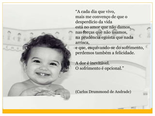 “A cada dia que vivo,
mais me convenço de que o
desperdício da vida
está no amor que não damos,
nas forças que não usamos,
na prudência egoísta que nada
arrisca,
e que, esquivando-se do sofrimento,
perdemos também a felicidade.
A dor é inevitável.
O sofrimento é opcional.”
(Carlos Drummond de Andrade)
 