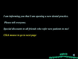 I am informing you that I am opening a new dental practice.  Please tell everyone. Special discounts to all friends who refer new patients to me! Click mouse to go to next page ,[object Object],grapjes-CS http://groups.google.com/group/grapjes-cs 