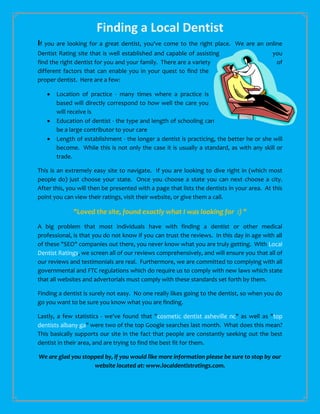 Finding a Local Dentist
If you are looking for a great dentist, you've come to the right place.      We are an online
Dentist Rating site that is well established and capable of assisting                       you
find the right dentist for you and your family. There are a variety                          of
different factors that can enable you in your quest to find the
proper dentist. Here are a few:

      Location of practice - many times where a practice is
       based will directly correspond to how well the care you
       will receive is
      Education of dentist - the type and length of schooling can
       be a large contributor to your care
      Length of establishment - the longer a dentist is practicing, the better he or she will
       become. While this is not only the case it is usually a standard, as with any skill or
       trade.

This is an extremely easy site to navigate. If you are looking to dive right in (which most
people do) just choose your state. Once you choose a state you can next choose a city.
After this, you will then be presented with a page that lists the dentists in your area. At this
point you can view their ratings, visit their website, or give them a call.

              "Loved the site, found exactly what I was looking for :) "
A big problem that most individuals have with finding a dentist or other medical
professional, is that you do not know if you can trust the reviews. In this day in age with all
of these "SEO" companies out there, you never know what you are truly getting. With Local
Dentist Ratings, we screen all of our reviews comprehensively, and will ensure you that all of
our reviews and testimonials are real. Furthermore, we are committed to complying with all
governmental and FTC regulations which do require us to comply with new laws which state
that all websites and advertorials must comply with these standards set forth by them.

Finding a dentist is surely not easy. No one really likes going to the dentist, so when you do
go you want to be sure you know what you are finding.

Lastly, a few statistics - we've found that "cosmetic dentist asheville nc" as well as "top
dentists albany ga" were two of the top Google searches last month. What does this mean?
This basically supports our site in the fact that people are constantly seeking out the best
dentist in their area, and are trying to find the best fit for them.

We are glad you stopped by, if you would like more information please be sure to stop by our
                    website located at: www.localdentistratings.com.
 