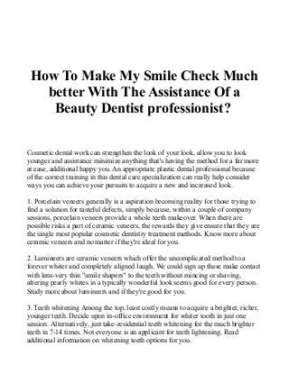 How To Make My Smile Check Much
better With The Assistance Of a
Beauty Dentist professionist?
Cosmetic dental work can strengthen the look of your look, allow you to look
younger and assistance minimize anything that's having the method for a far more
at ease, additional happy you. An appropriate plastic dental professional because
of the correct training in this dental care specialization can really help consider
ways you can achieve your pursuits to acquire a new and increased look.
1. Porcelain veneers generally is a aspiration becoming reality for those trying to
find a solution for tasteful defects, simply because, within a couple of company
sessions, porcelain veneers provide a whole teeth makeover. When there are
possible risks a part of ceramic veneers, the rewards they give ensure that they are
the single most popular cosmetic dentistry treatment methods. Know more about
ceramic veneers and no matter if they're ideal for you.
2. Lumineers are ceramic veneers which offer the uncomplicated method to a
forever whiter and completely aligned laugh. We could sign up these make contact
with lens-very thin "smile shapers" to the teeth without mincing or shaving,
altering pearly whites in a typically wonderful look seems good for every person.
Study more about lumineers and if they're good for you.
3. Teeth whitening Among the top, least costly means to acquire a brighter, richer,
younger teeth. Decide upon in-office environment for whiter tooth in just one
session. Alternatively, just take-residential teeth whitening for the much brighter
teeth in 7-14 times. Not everyone is an applicant for teeth lightening. Read
additional information on whitening teeth options for you.
 