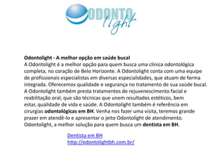 Odontolight - A melhor opção em saúde bucal
A Odontolight é a melhor opção para quem busca uma clínica odontológica
completa, no coração de Belo Horizonte. A Odontolight conta com uma equipe
de profissionais especialistas em diversas especialidades, que atuam de forma
integrada. Oferecemos qualidade e segurança no tratamento de sua saúde bucal.
A Odontolight também presta tratamentos de rejuvenescimento facial e
reabilitação oral, que são técnicas que unem resultados estéticos, bem
estar, qualidade de vida e saúde. A Odontolight também é referência em
cirurgias odontológicas em BH. Venha nos fazer uma visita, teremos grande
prazer em atendê-lo e apresentar o jeito Odontolight de atendimento.
Odontolight, a melhor solução para quem busca um dentista em BH.
                  Dentista em BH
                  http://odontolightbh.com.br/
 